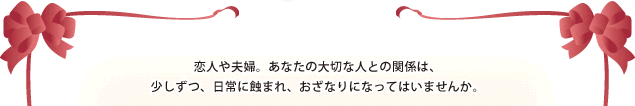 恋人や夫婦。あなたの大切な人との関係は、少しずつ、日常に蝕まれ、おざなりになってはいませんか。