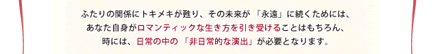 ふたりの関係にトキメキが甦り、その未来が 「永遠」に続くためには、あなた自身がロマンティックな生き方を引き受けることはもちろん、時には、日常の中の 「非日常的な演出」が必要となります。