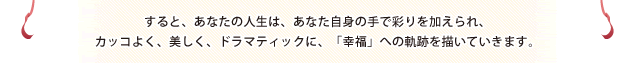 すると、あなたの人生は、あなた自身の手で彩りを加えられ、カッコよく、美しく、ドラマティックに、「幸福」への軌跡を描いていきます。