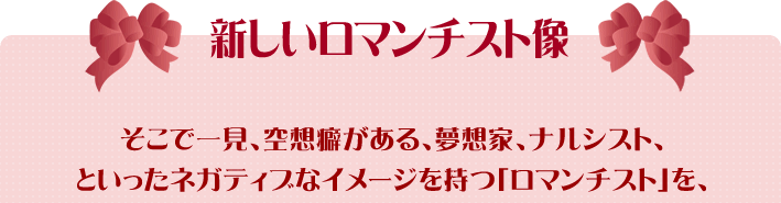 そこで一見、空想癖がある、夢想家、ナルシスト、といったネガティブなイメージを持つ「ロマンチスト」を、