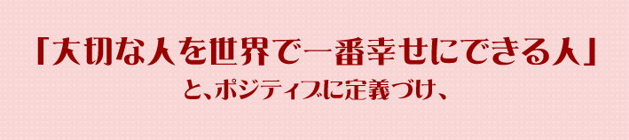 「大切な人を世界で一番幸せにできる人」と、ポジティブに定義づけ、