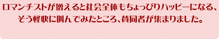 ロマンチストが増えると社会全体もちょっぴりハッピーになる、そう軽快に叫んでみたところ、賛同者が集まりました。