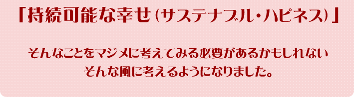 「持続可能な幸せ（サスナテブル・ハピネス）」そんなことをマジメに考えてみる必要があるかもしれない