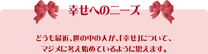 どうも最近、世の中の人が、「幸せ」について、マジメに考え始めているように思えます。