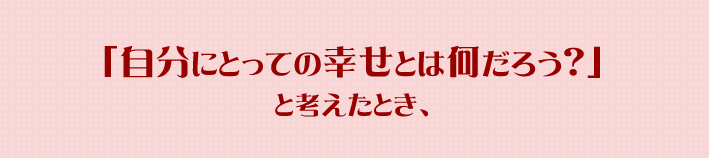 「自分にとっての幸せとは何だろう？」と考えたとき、