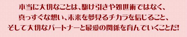 本当に大切なことは、駆け引きや処世術ではなく、真っすぐな想い、未来を夢見るﾁｶﾗを信じること、そして大切なパートナーと最愛の関係を育んでいくことだ！