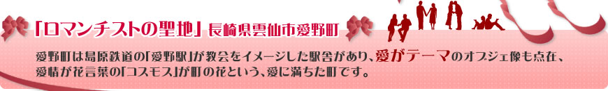 「ロマンチストの聖地」 長崎県雲仙市愛野町
愛野町は島原鉄道の｢愛野駅｣が教会をイメージした駅舎があり、愛がテーマのオブジェ像も点在、愛情が花言葉の｢コスモス｣が町の花という、愛に満ちた町です。