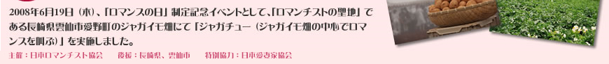 2008年6月19日 （木）、 「ロマンスの日」 制定記念イベントとして、「ロマンチストの聖地」 である長崎県雲仙市愛野町のジャガイモ畑にて 「ジャガチュー （ジャガイモ畑の中心でロマンスを叫ぶ）」 を実施しました。