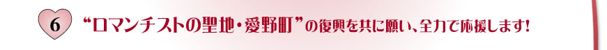 6.ロマンチストの聖地・愛野町の復興を共に願い、全力で応援します！