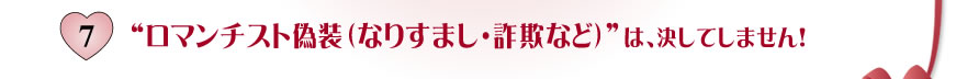 7.ロマンチスト偽装 （なりすまし・詐欺など）は、決してしません！