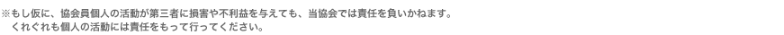 ※もし仮に、協会員個人の活動が第三者に損害や不利益を与えても、当協会では責任を負いかねます。くれぐれも個人の活動には責任をもって行ってください。