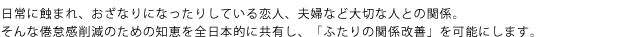 日常に蝕まれ、おざなりになったりしている恋人、夫婦など大切な人との関係。そんな倦怠感削減のための知恵を全日本的に共有し、「ふたりの関係改善」を可能にします。