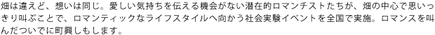 畑は違えど、想いは同じ。愛しい気持ちを伝える機会がない潜在的ロマンチストたちが、畑の中心で思いっきり叫ぶことで、ロマンティックなライフスタイルへ向かう社会実験イベントを全国で実施。ロマンスを叫んだついでに町興しもします。