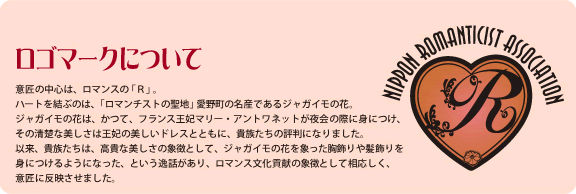 意匠の中心は、ロマンスの 「Ｒ」 。ハートを結ぶのは、「ロマンチストの聖地」 愛野町の名産であるジャガイモの花。ジャガイモの花は、かつて、フランス王妃マリー・アントワネットが夜会の際に身につけ、その清楚な美しさは王妃の美しいドレスとともに、貴族たちの評判になりました。以来、貴族たちは、高貴な美しさの象徴として、ジャガイモの花を象った胸飾りや髪飾りを身につけるようになった、という逸話があり、ロマンス文化貢献の象徴として相応しく、意匠に反映させました。