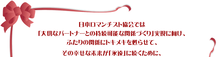 日本ロマンチスト協会では「大切なパートナーとの持続可能な関係づくり」実現に向け、ふたりの関係にトキメキを甦らせて、その幸せな未来が「永遠」に続くために、