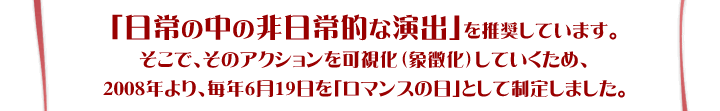 「日常の中の非日常的な演出」を推奨しています。そこで、そのアクションを可視化（象徴化）していくため、2008年より、毎年6月19日を「ロマンスの日」として制定しました。