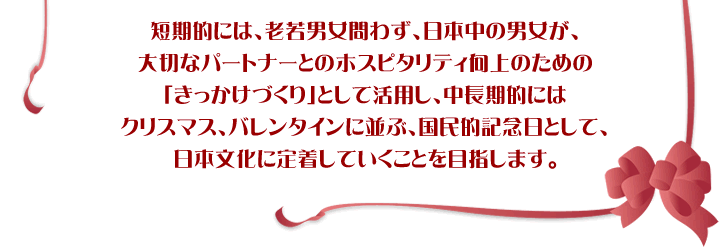 短期的には、老若男女問わず、日本中の男女が、大切なパートナーとのホスピタリティ向上のための「きっかけづくり」として活用し、中長期的にはクリスマス、バレンタインに並ぶ、国民的記念日として、日本文化に定着していくことを目指します。