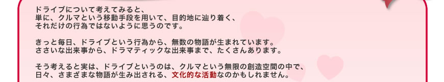 ドライブについて考えてみると、単に、クルマという移動手段を用いて、目的地に辿り着く、それだけの行為ではないように思うのです。
きっと毎日、ドライブという行為から、無数の物語が生まれています。ささいな出来事から、ドラマティックな出来事まで、たくさんあります。
そう考えると実は、ドライブというのは、クルマという無限の創造空間の中で、日々、さまざまな物語が生み出される、文化的な活動なのかもしれません。 