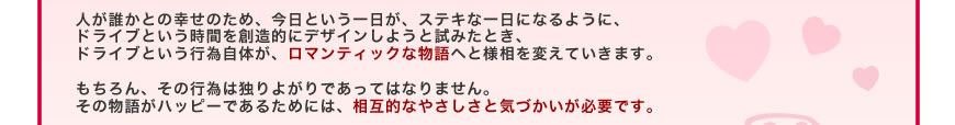 人が誰かとの幸せのため、今日という一日が、ステキな一日になるように、ドライブという時間を創造的にデザインしようと試みたとき、ドライブという行為自体が、ロマンティックな物語へと様相を変えていきます。
もちろん、その行為は独りよがりであってはなりません。その物語がハッピーであるためには、相互的なやさしさと気づかいが必要です。