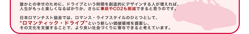 誰かとの幸せのために、ドライブという時間を創造的にデザインする人が増えれば、人生がもっと楽しくなるばかりか、さらに事故やCO2も削減できると思うのです。
日本ロマンチスト協会では、ロマンス・ライフスタイルのひとつとして、